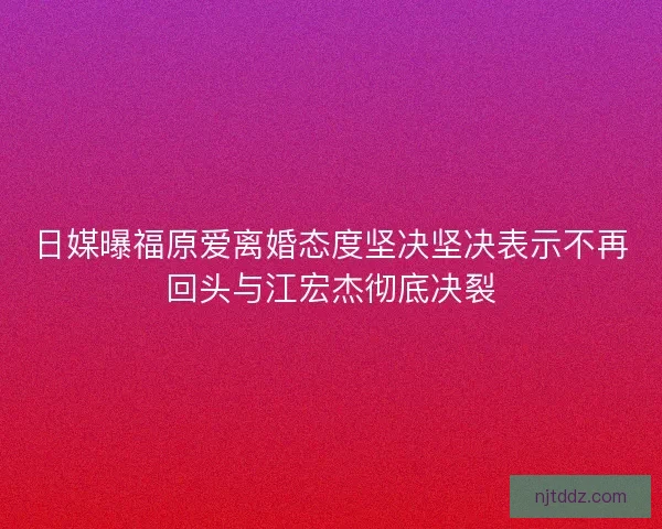 日媒曝福原爱离婚态度坚决坚决表示不再回头与江宏杰彻底决裂