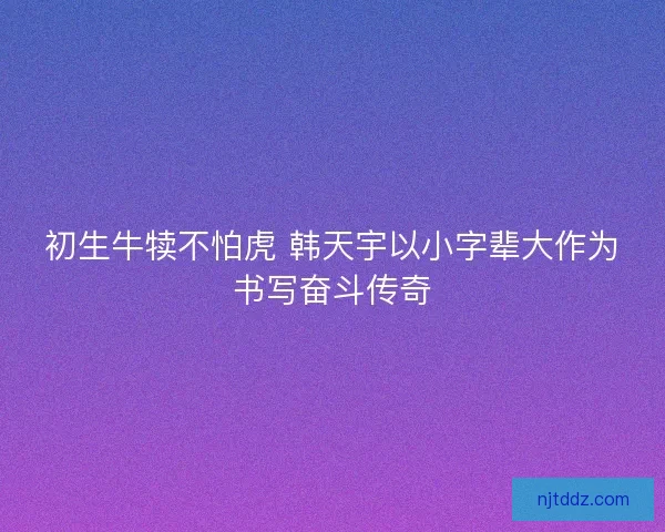 初生牛犊不怕虎 韩天宇以小字辈大作为书写奋斗传奇