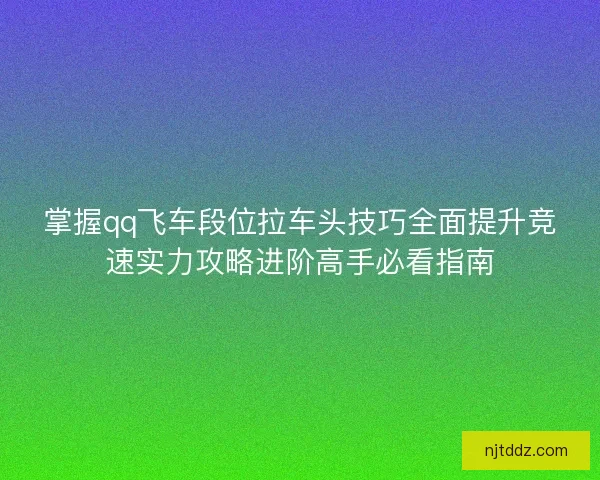 掌握qq飞车段位拉车头技巧全面提升竞速实力攻略进阶高手必看指南
