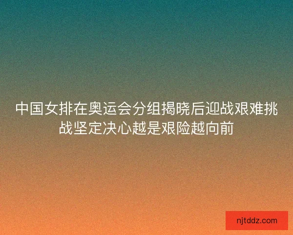 中国女排在奥运会分组揭晓后迎战艰难挑战坚定决心越是艰险越向前