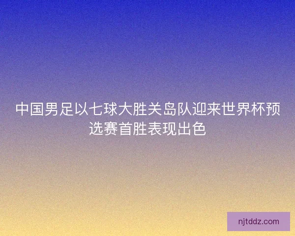 中国男足以七球大胜关岛队迎来世界杯预选赛首胜表现出色