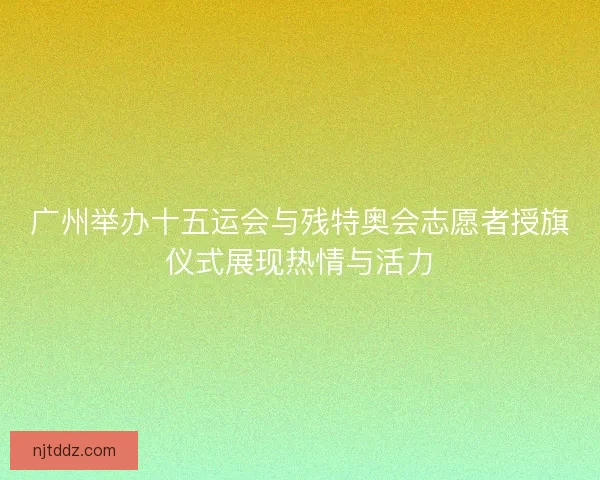广州举办十五运会与残特奥会志愿者授旗仪式展现热情与活力
