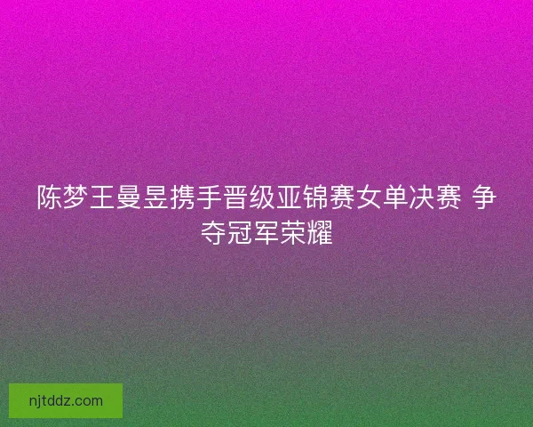 陈梦王曼昱携手晋级亚锦赛女单决赛 争夺冠军荣耀