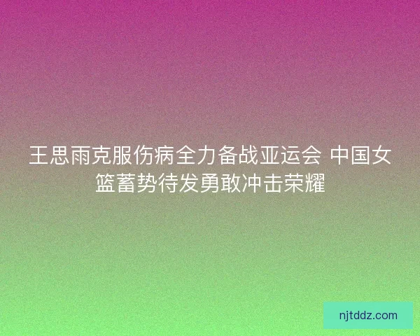 王思雨克服伤病全力备战亚运会 中国女篮蓄势待发勇敢冲击荣耀