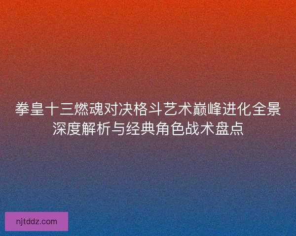 拳皇十三燃魂对决格斗艺术巅峰进化全景深度解析与经典角色战术盘点